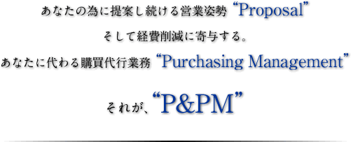 あなたの為に提案し続ける営業姿勢“Proposal”そして経費削減に寄与する。あなたに代わる購買代行業務“Purchasing Management”それが、“P&PM”